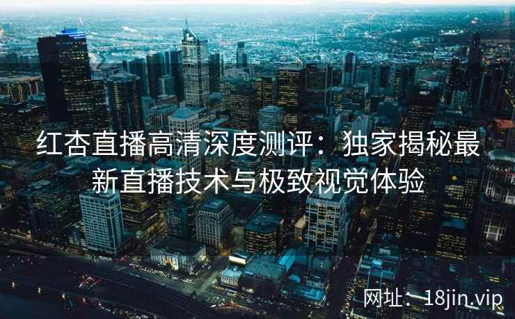 红杏直播高清深度测评：独家揭秘最新直播技术与极致视觉体验
