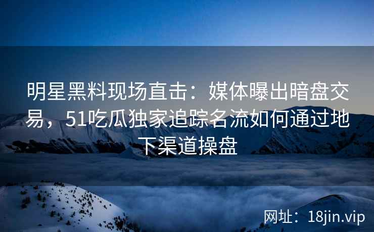 明星黑料现场直击：媒体曝出暗盘交易，51吃瓜独家追踪名流如何通过地下渠道操盘