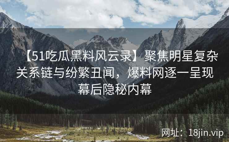 【51吃瓜黑料风云录】聚焦明星复杂关系链与纷繁丑闻，爆料网逐一呈现幕后隐秘内幕