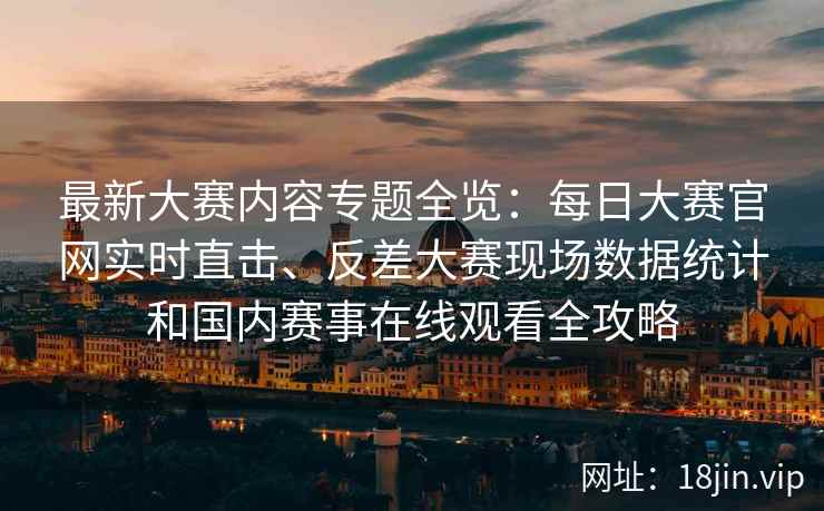 最新大赛内容专题全览：每日大赛官网实时直击、反差大赛现场数据统计和国内赛事在线观看全攻略