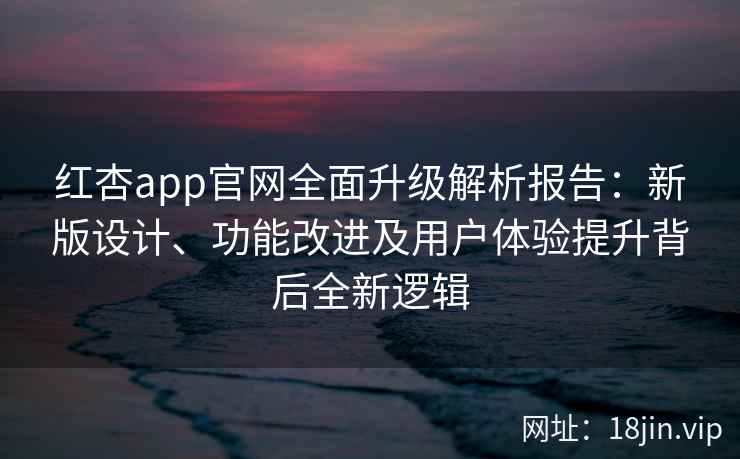 红杏app官网全面升级解析报告：新版设计、功能改进及用户体验提升背后全新逻辑