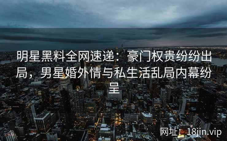 明星黑料全网速递：豪门权贵纷纷出局，男星婚外情与私生活乱局内幕纷呈