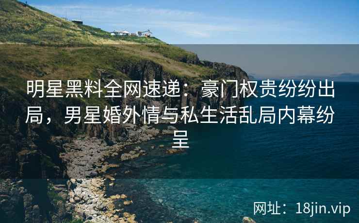 明星黑料全网速递：豪门权贵纷纷出局，男星婚外情与私生活乱局内幕纷呈