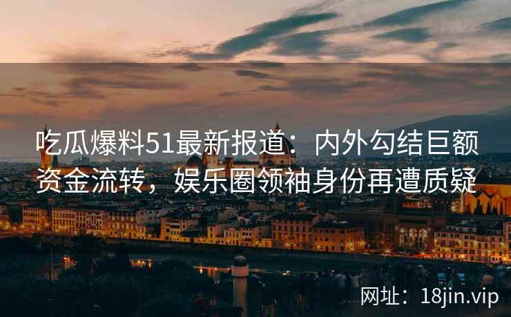 吃瓜爆料51最新报道：内外勾结巨额资金流转，娱乐圈领袖身份再遭质疑
