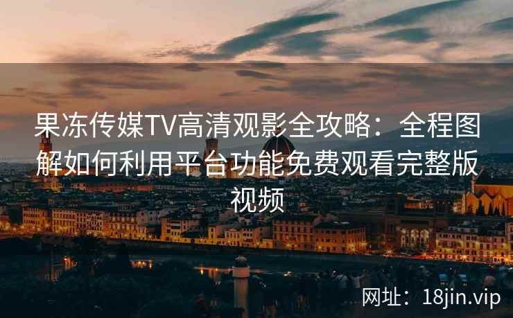 果冻传媒TV高清观影全攻略：全程图解如何利用平台功能免费观看完整版视频