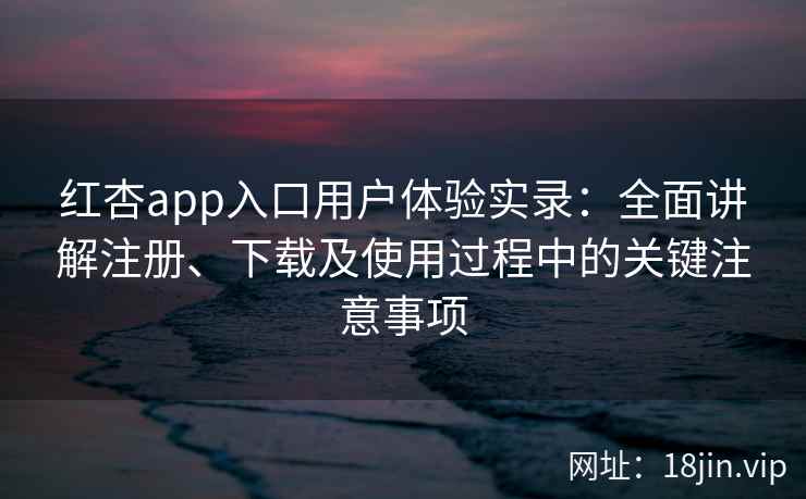 红杏app入口用户体验实录：全面讲解注册、下载及使用过程中的关键注意事项