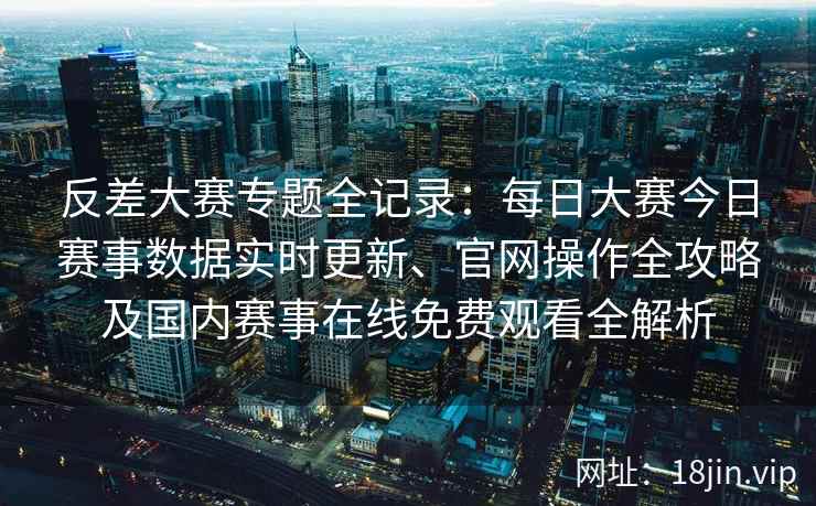 反差大赛专题全记录：每日大赛今日赛事数据实时更新、官网操作全攻略及国内赛事在线免费观看全解析
