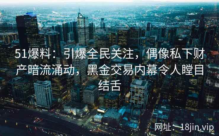 51爆料：引爆全民关注，偶像私下财产暗流涌动，黑金交易内幕令人瞠目结舌