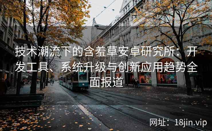 技术潮流下的含羞草安卓研究所：开发工具、系统升级与创新应用趋势全面报道