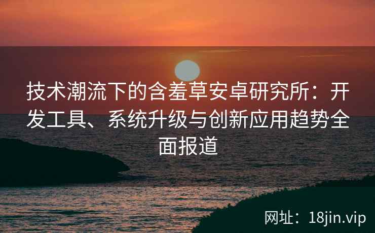 技术潮流下的含羞草安卓研究所：开发工具、系统升级与创新应用趋势全面报道
