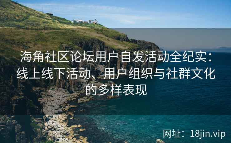 海角社区论坛用户自发活动全纪实：线上线下活动、用户组织与社群文化的多样表现
