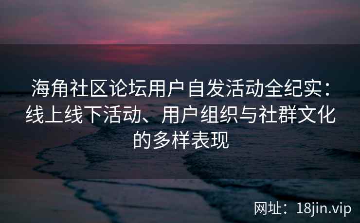 海角社区论坛用户自发活动全纪实：线上线下活动、用户组织与社群文化的多样表现