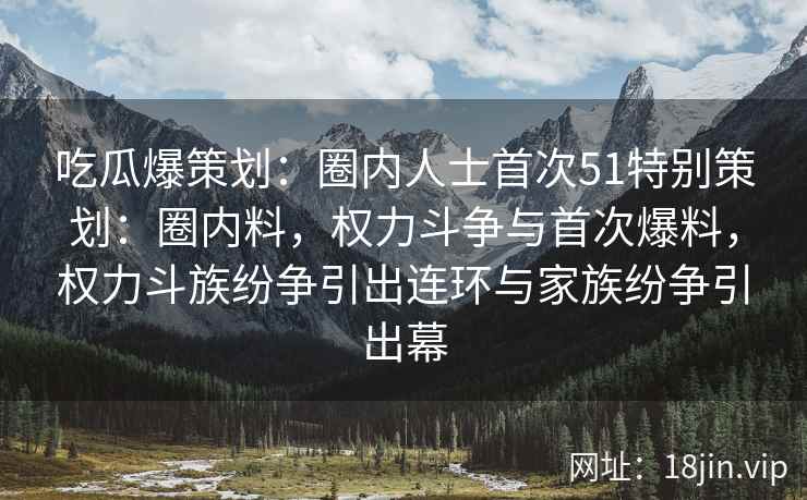 吃瓜爆策划：圈内人士首次51特别策划：圈内料，权力斗争与首次爆料，权力斗族纷争引出连环与家族纷争引出幕