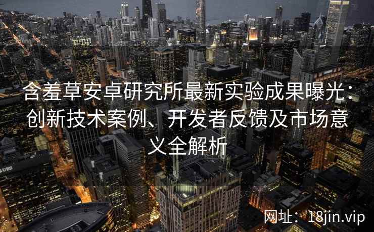 含羞草安卓研究所最新实验成果曝光：创新技术案例、开发者反馈及市场意义全解析