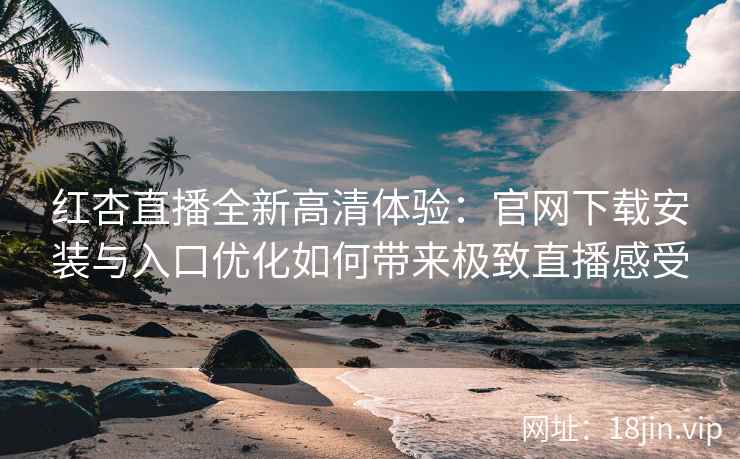 红杏直播全新高清体验：官网下载安装与入口优化如何带来极致直播感受