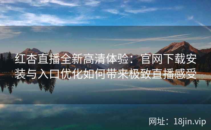 红杏直播全新高清体验：官网下载安装与入口优化如何带来极致直播感受