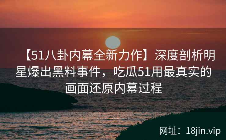 【51八卦内幕全新力作】深度剖析明星爆出黑料事件，吃瓜51用最真实的画面还原内幕过程