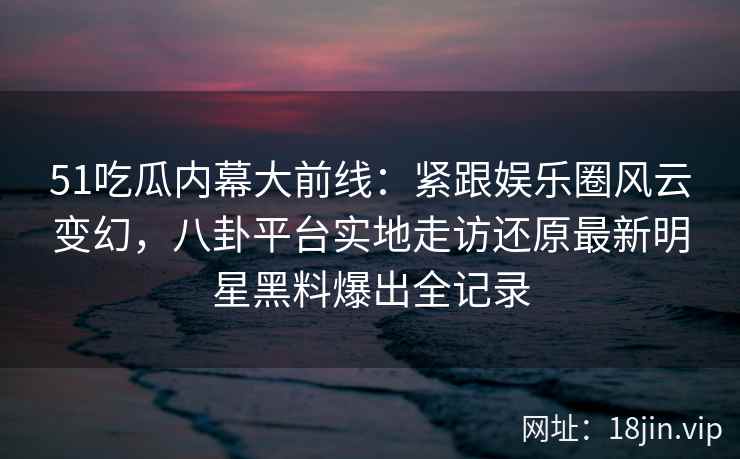 51吃瓜内幕大前线：紧跟娱乐圈风云变幻，八卦平台实地走访还原最新明星黑料爆出全记录