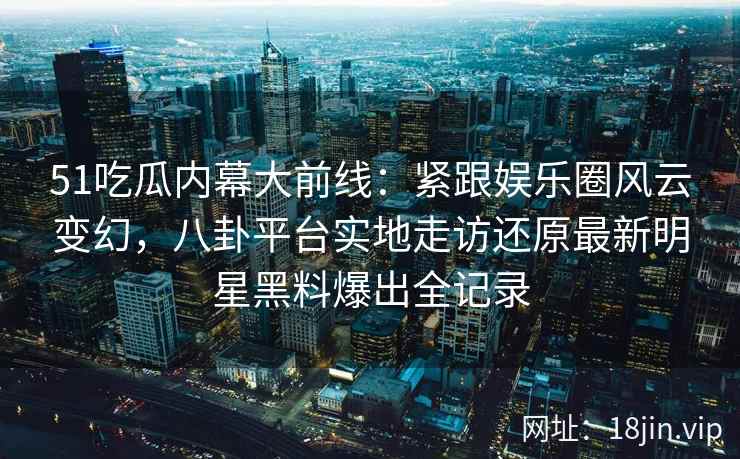 51吃瓜内幕大前线：紧跟娱乐圈风云变幻，八卦平台实地走访还原最新明星黑料爆出全记录
