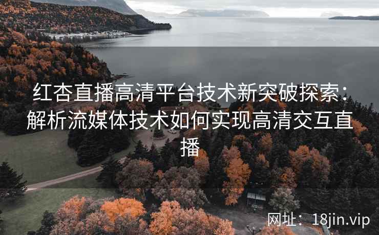 红杏直播高清平台技术新突破探索：解析流媒体技术如何实现高清交互直播