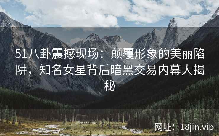 51八卦震撼现场：颠覆形象的美丽陷阱，知名女星背后暗黑交易内幕大揭秘