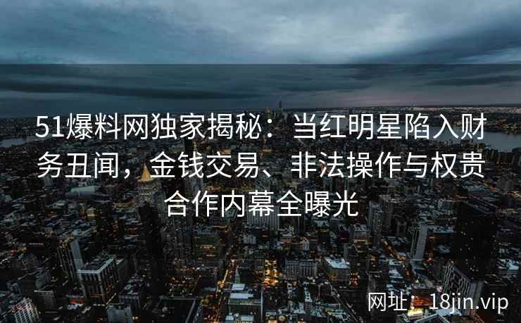 51爆料网独家揭秘：当红明星陷入财务丑闻，金钱交易、非法操作与权贵合作内幕全曝光