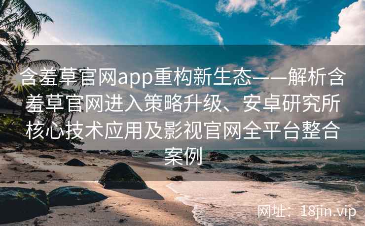 含羞草官网app重构新生态——解析含羞草官网进入策略升级、安卓研究所核心技术应用及影视官网全平台整合案例