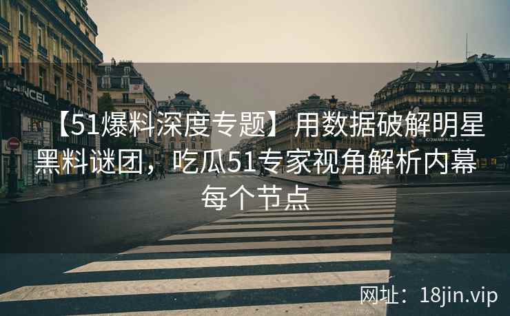 【51爆料深度专题】用数据破解明星黑料谜团，吃瓜51专家视角解析内幕每个节点