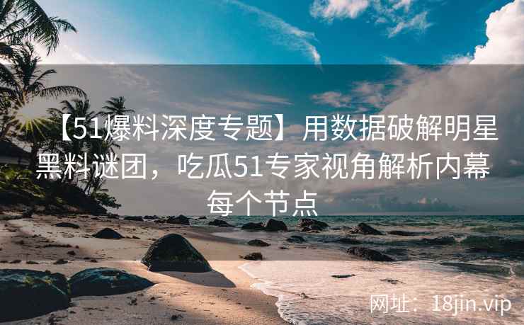 【51爆料深度专题】用数据破解明星黑料谜团，吃瓜51专家视角解析内幕每个节点