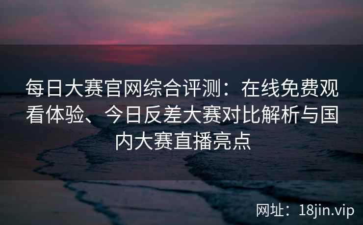 每日大赛官网综合评测：在线免费观看体验、今日反差大赛对比解析与国内大赛直播亮点