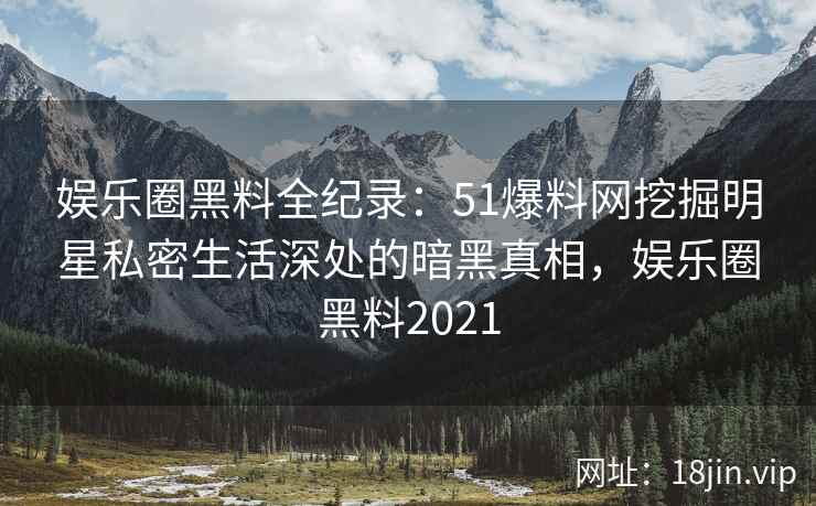 娱乐圈黑料全纪录：51爆料网挖掘明星私密生活深处的暗黑真相，娱乐圈黑料2021