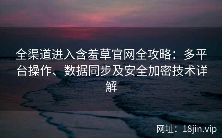 全渠道进入含羞草官网全攻略：多平台操作、数据同步及安全加密技术详解