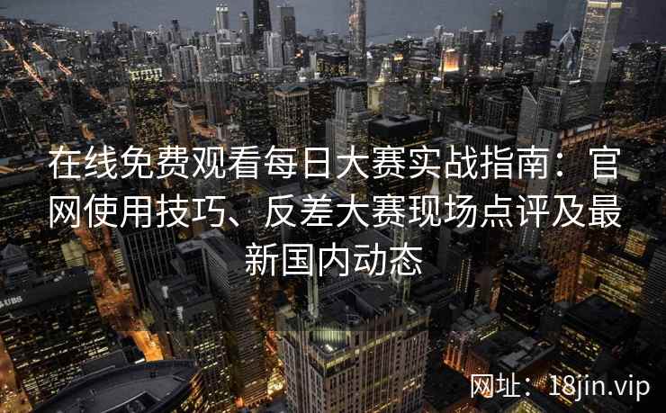 在线免费观看每日大赛实战指南：官网使用技巧、反差大赛现场点评及最新国内动态
