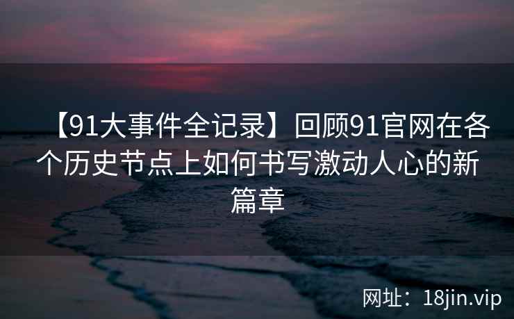 【91大事件全记录】回顾91官网在各个历史节点上如何书写激动人心的新篇章