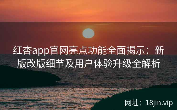 红杏app官网亮点功能全面揭示：新版改版细节及用户体验升级全解析