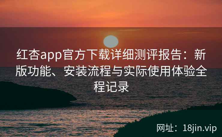 红杏app官方下载详细测评报告：新版功能、安装流程与实际使用体验全程记录