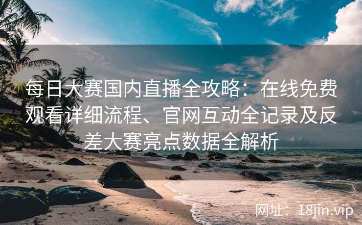 每日大赛国内直播全攻略：在线免费观看详细流程、官网互动全记录及反差大赛亮点数据全解析