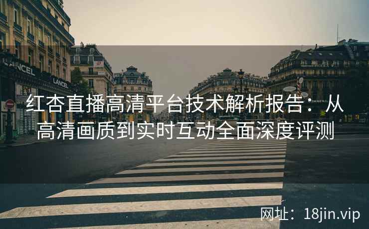 红杏直播高清平台技术解析报告：从高清画质到实时互动全面深度评测