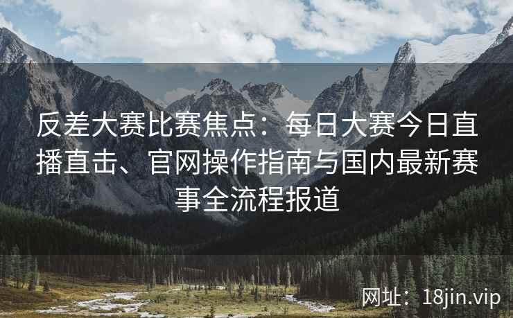 反差大赛比赛焦点：每日大赛今日直播直击、官网操作指南与国内最新赛事全流程报道