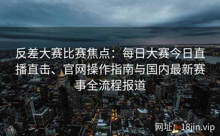 反差大赛比赛焦点：每日大赛今日直播直击、官网操作指南与国内最新赛事全流程报道
