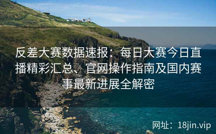 反差大赛数据速报：每日大赛今日直播精彩汇总、官网操作指南及国内赛事最新进展全解密