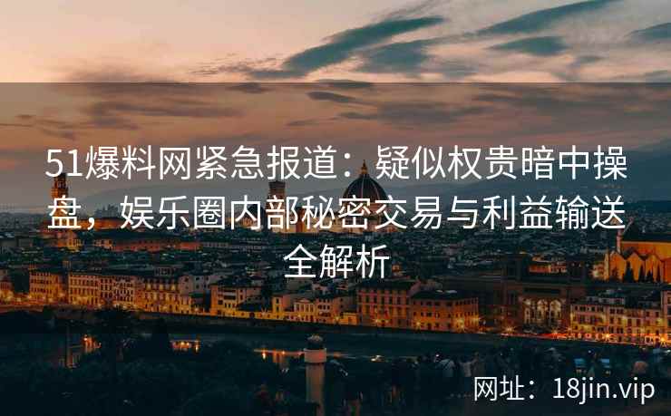 51爆料网紧急报道：疑似权贵暗中操盘，娱乐圈内部秘密交易与利益输送全解析