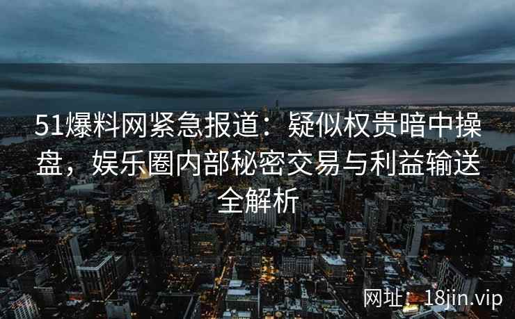 51爆料网紧急报道：疑似权贵暗中操盘，娱乐圈内部秘密交易与利益输送全解析