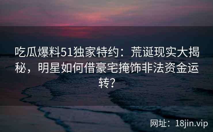 吃瓜爆料51独家特约：荒诞现实大揭秘，明星如何借豪宅掩饰非法资金运转？