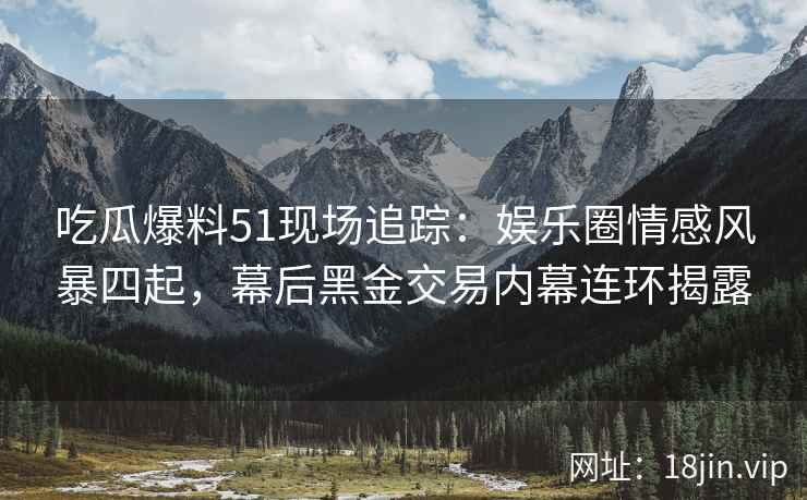 吃瓜爆料51现场追踪：娱乐圈情感风暴四起，幕后黑金交易内幕连环揭露