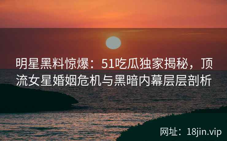 明星黑料惊爆：51吃瓜独家揭秘，顶流女星婚姻危机与黑暗内幕层层剖析