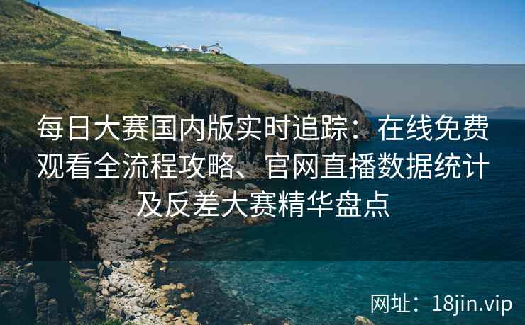 每日大赛国内版实时追踪：在线免费观看全流程攻略、官网直播数据统计及反差大赛精华盘点