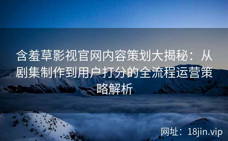 含羞草影视官网内容策划大揭秘：从剧集制作到用户打分的全流程运营策略解析