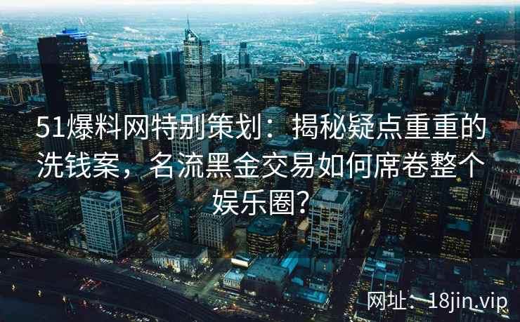 51爆料网特别策划：揭秘疑点重重的洗钱案，名流黑金交易如何席卷整个娱乐圈？
