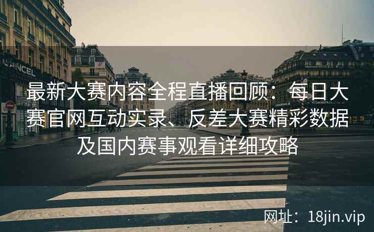 最新大赛内容全程直播回顾：每日大赛官网互动实录、反差大赛精彩数据及国内赛事观看详细攻略
